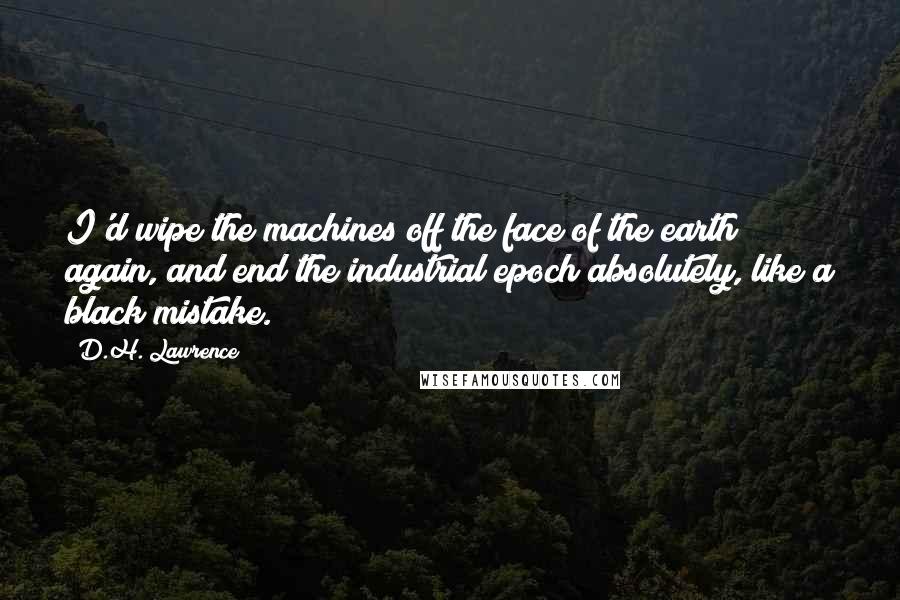D.H. Lawrence Quotes: I'd wipe the machines off the face of the earth again, and end the industrial epoch absolutely, like a black mistake.