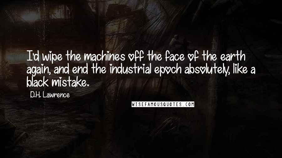 D.H. Lawrence Quotes: I'd wipe the machines off the face of the earth again, and end the industrial epoch absolutely, like a black mistake.