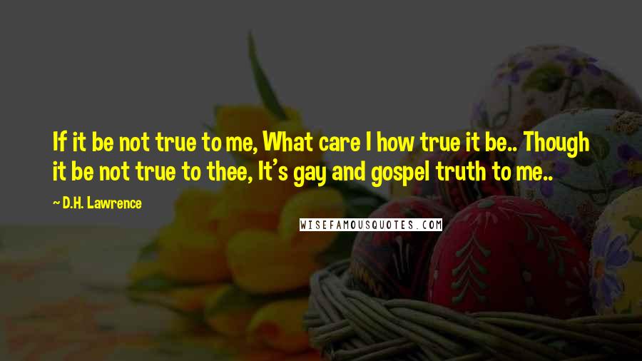 D.H. Lawrence Quotes: If it be not true to me, What care I how true it be.. Though it be not true to thee, It's gay and gospel truth to me..