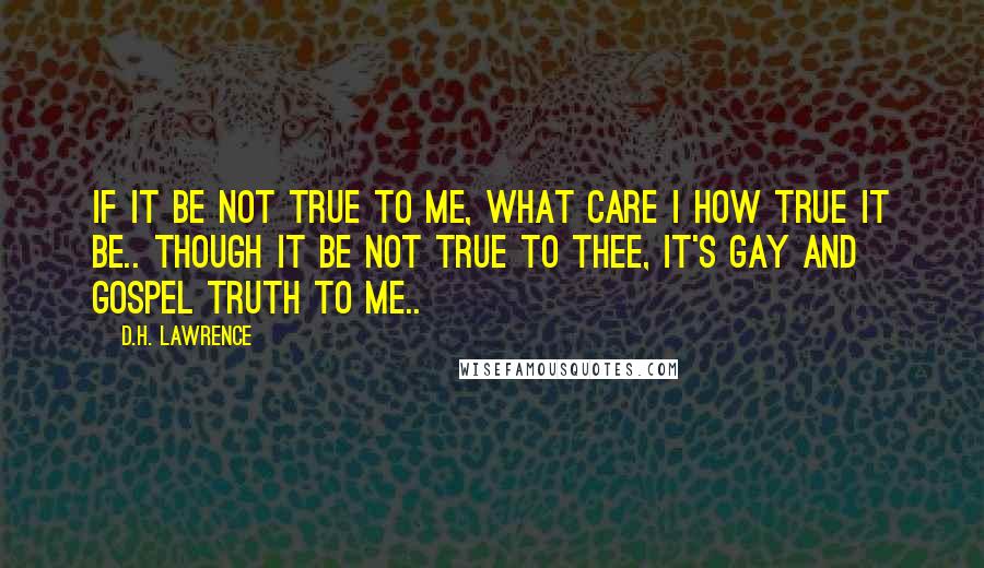 D.H. Lawrence Quotes: If it be not true to me, What care I how true it be.. Though it be not true to thee, It's gay and gospel truth to me..