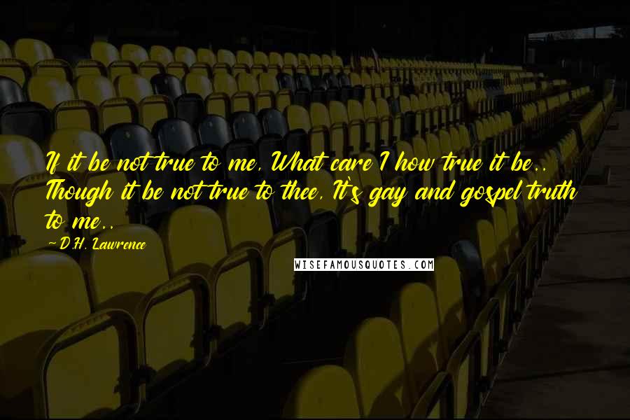 D.H. Lawrence Quotes: If it be not true to me, What care I how true it be.. Though it be not true to thee, It's gay and gospel truth to me..