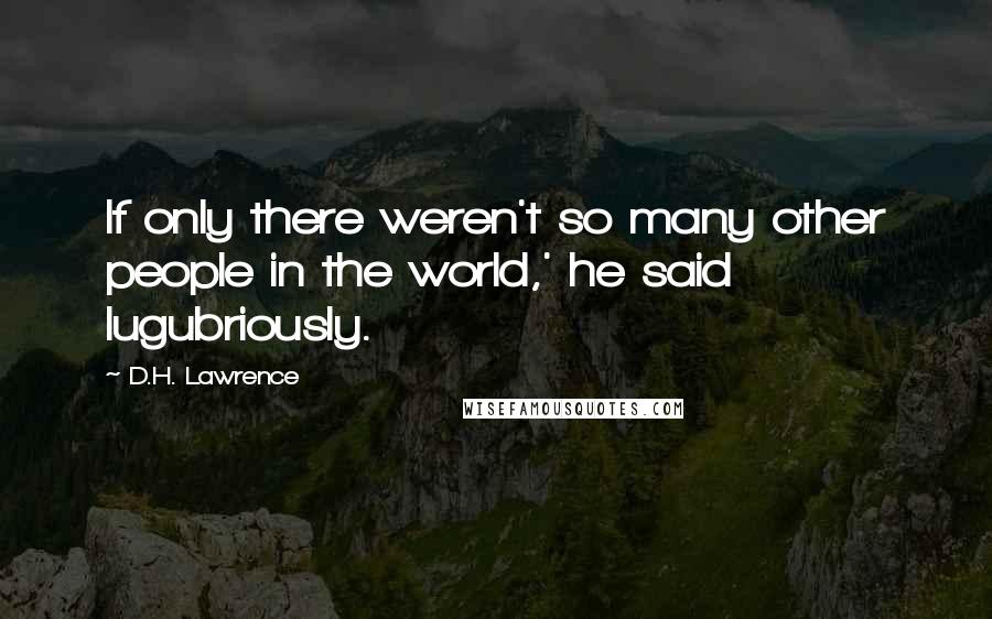 D.H. Lawrence Quotes: If only there weren't so many other people in the world,' he said lugubriously.