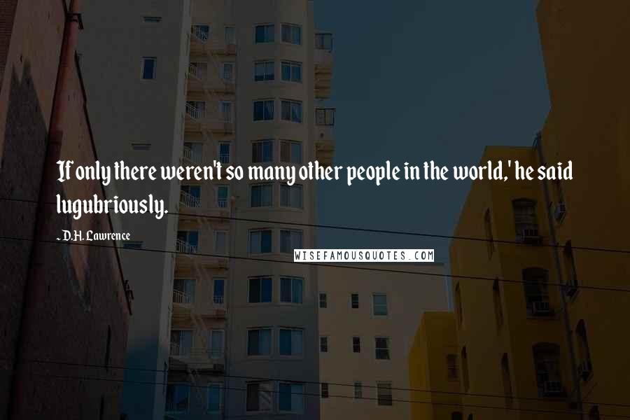 D.H. Lawrence Quotes: If only there weren't so many other people in the world,' he said lugubriously.