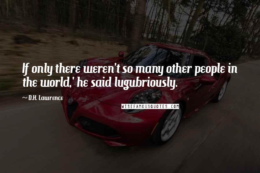 D.H. Lawrence Quotes: If only there weren't so many other people in the world,' he said lugubriously.