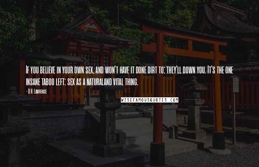 D.H. Lawrence Quotes: If you believe in your own sex, and won't have it done dirt to: they'll down you. It's the one insane taboo left: sex as a naturaland vital thing.