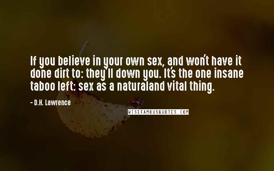 D.H. Lawrence Quotes: If you believe in your own sex, and won't have it done dirt to: they'll down you. It's the one insane taboo left: sex as a naturaland vital thing.