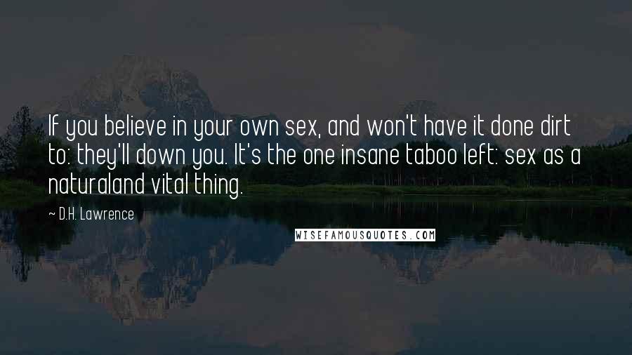 D.H. Lawrence Quotes: If you believe in your own sex, and won't have it done dirt to: they'll down you. It's the one insane taboo left: sex as a naturaland vital thing.