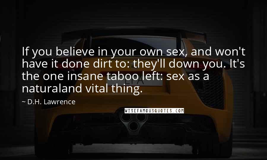 D.H. Lawrence Quotes: If you believe in your own sex, and won't have it done dirt to: they'll down you. It's the one insane taboo left: sex as a naturaland vital thing.