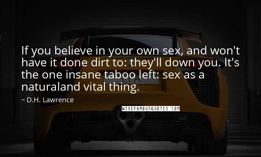 D.H. Lawrence Quotes: If you believe in your own sex, and won't have it done dirt to: they'll down you. It's the one insane taboo left: sex as a naturaland vital thing.