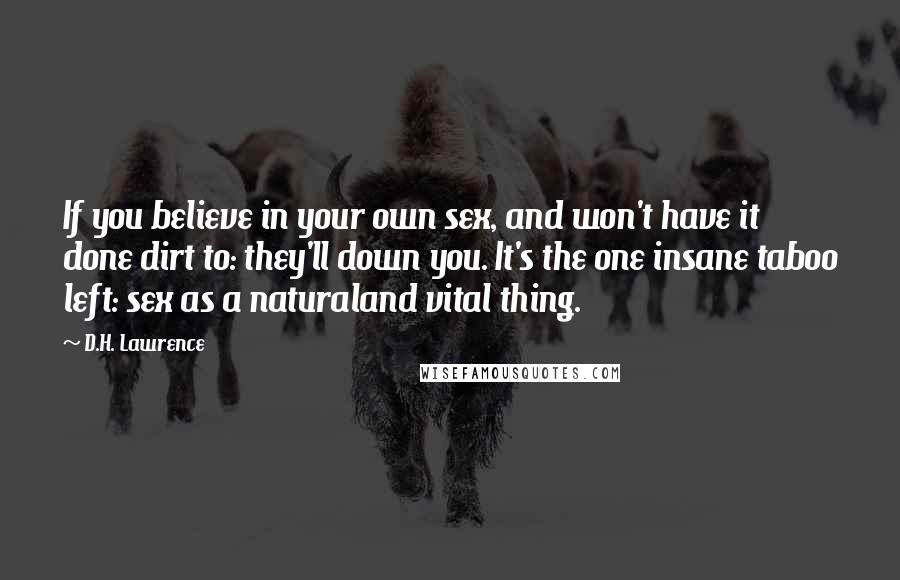 D.H. Lawrence Quotes: If you believe in your own sex, and won't have it done dirt to: they'll down you. It's the one insane taboo left: sex as a naturaland vital thing.