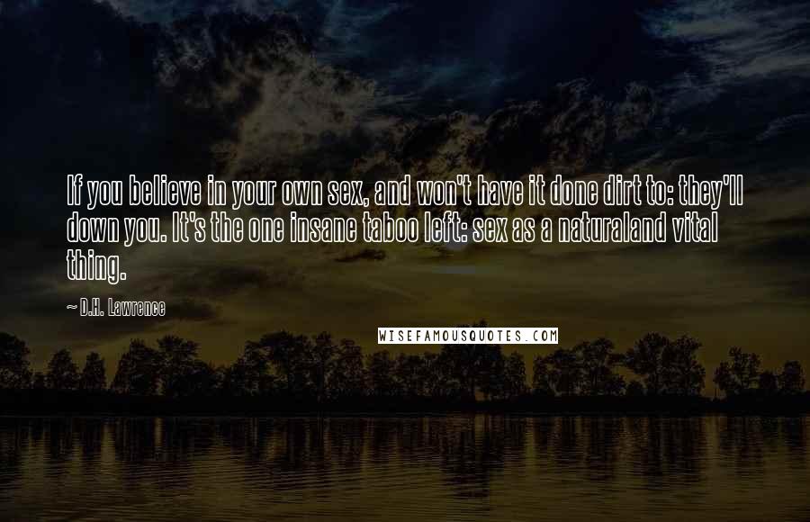 D.H. Lawrence Quotes: If you believe in your own sex, and won't have it done dirt to: they'll down you. It's the one insane taboo left: sex as a naturaland vital thing.