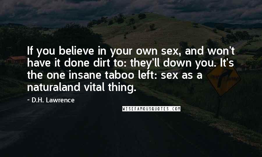 D.H. Lawrence Quotes: If you believe in your own sex, and won't have it done dirt to: they'll down you. It's the one insane taboo left: sex as a naturaland vital thing.