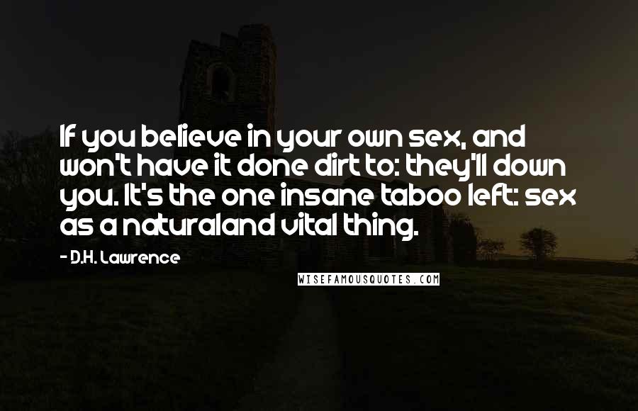 D.H. Lawrence Quotes: If you believe in your own sex, and won't have it done dirt to: they'll down you. It's the one insane taboo left: sex as a naturaland vital thing.