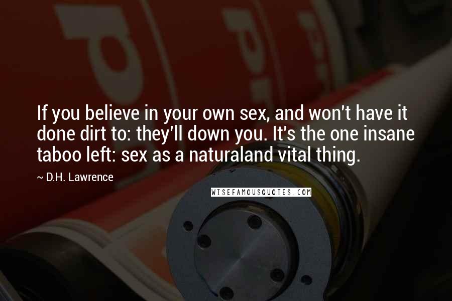 D.H. Lawrence Quotes: If you believe in your own sex, and won't have it done dirt to: they'll down you. It's the one insane taboo left: sex as a naturaland vital thing.