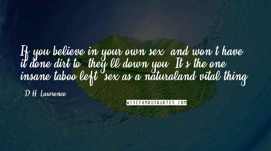 D.H. Lawrence Quotes: If you believe in your own sex, and won't have it done dirt to: they'll down you. It's the one insane taboo left: sex as a naturaland vital thing.