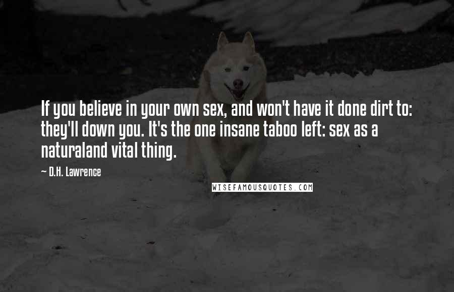 D.H. Lawrence Quotes: If you believe in your own sex, and won't have it done dirt to: they'll down you. It's the one insane taboo left: sex as a naturaland vital thing.