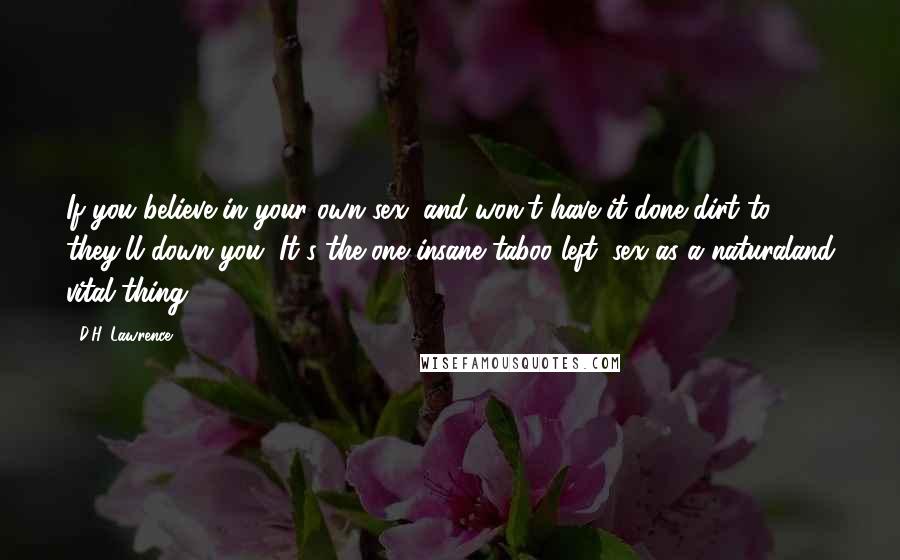 D.H. Lawrence Quotes: If you believe in your own sex, and won't have it done dirt to: they'll down you. It's the one insane taboo left: sex as a naturaland vital thing.