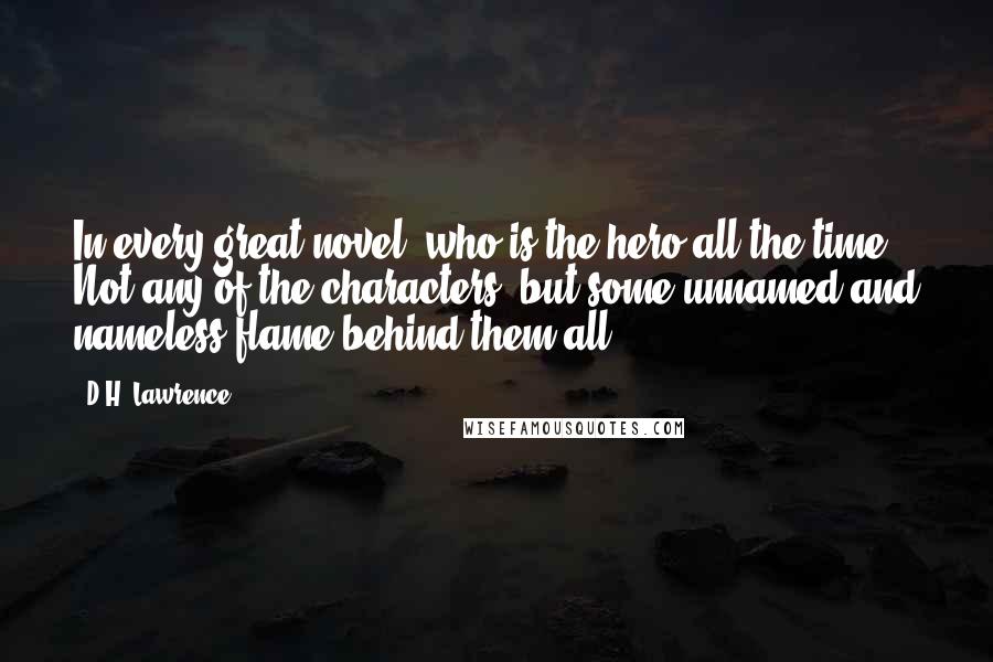 D.H. Lawrence Quotes: In every great novel, who is the hero all the time? Not any of the characters, but some unnamed and nameless flame behind them all.