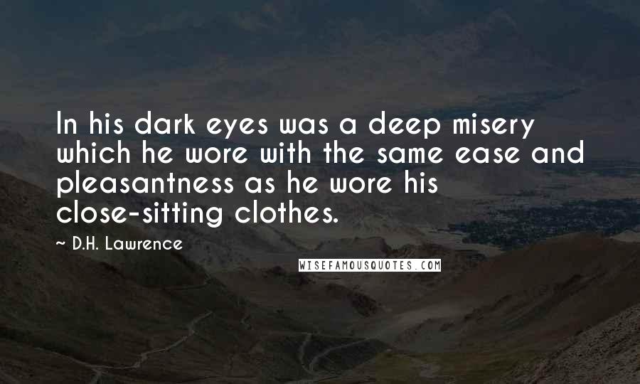 D.H. Lawrence Quotes: In his dark eyes was a deep misery which he wore with the same ease and pleasantness as he wore his close-sitting clothes.