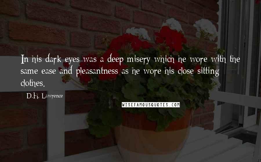 D.H. Lawrence Quotes: In his dark eyes was a deep misery which he wore with the same ease and pleasantness as he wore his close-sitting clothes.