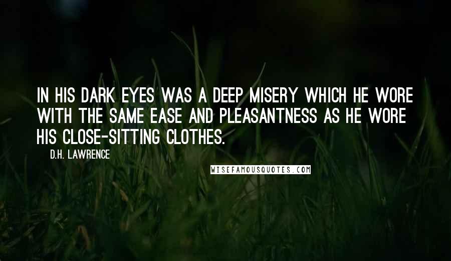 D.H. Lawrence Quotes: In his dark eyes was a deep misery which he wore with the same ease and pleasantness as he wore his close-sitting clothes.