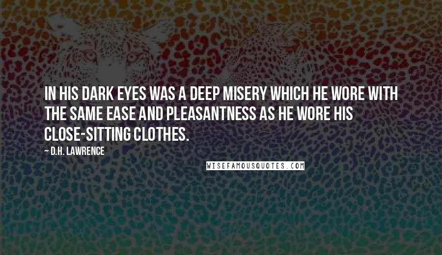 D.H. Lawrence Quotes: In his dark eyes was a deep misery which he wore with the same ease and pleasantness as he wore his close-sitting clothes.