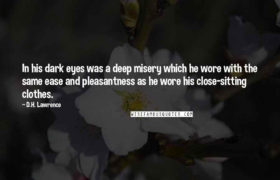 D.H. Lawrence Quotes: In his dark eyes was a deep misery which he wore with the same ease and pleasantness as he wore his close-sitting clothes.