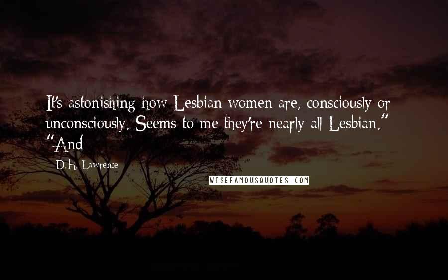 D.H. Lawrence Quotes: It's astonishing how Lesbian women are, consciously or unconsciously. Seems to me they're nearly all Lesbian."   "And