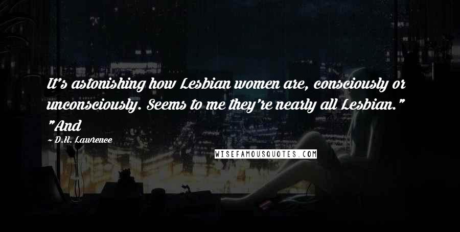 D.H. Lawrence Quotes: It's astonishing how Lesbian women are, consciously or unconsciously. Seems to me they're nearly all Lesbian."   "And