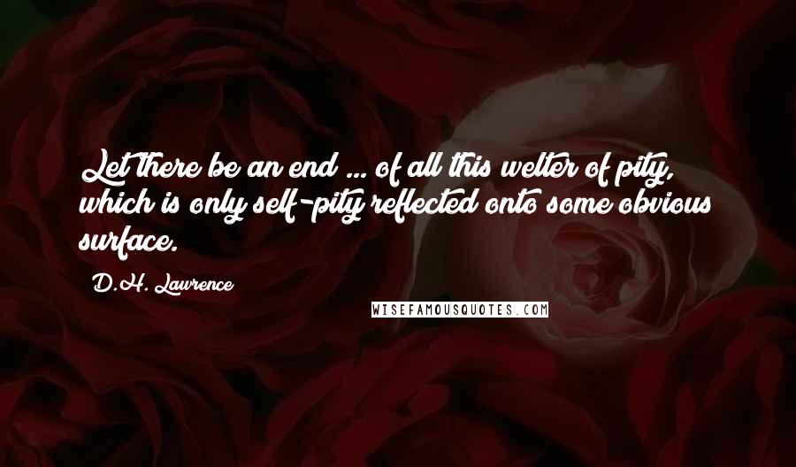 D.H. Lawrence Quotes: Let there be an end ... of all this welter of pity, which is only self-pity reflected onto some obvious surface.