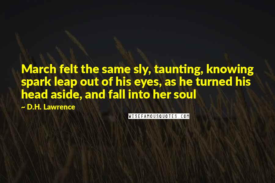 D.H. Lawrence Quotes: March felt the same sly, taunting, knowing spark leap out of his eyes, as he turned his head aside, and fall into her soul