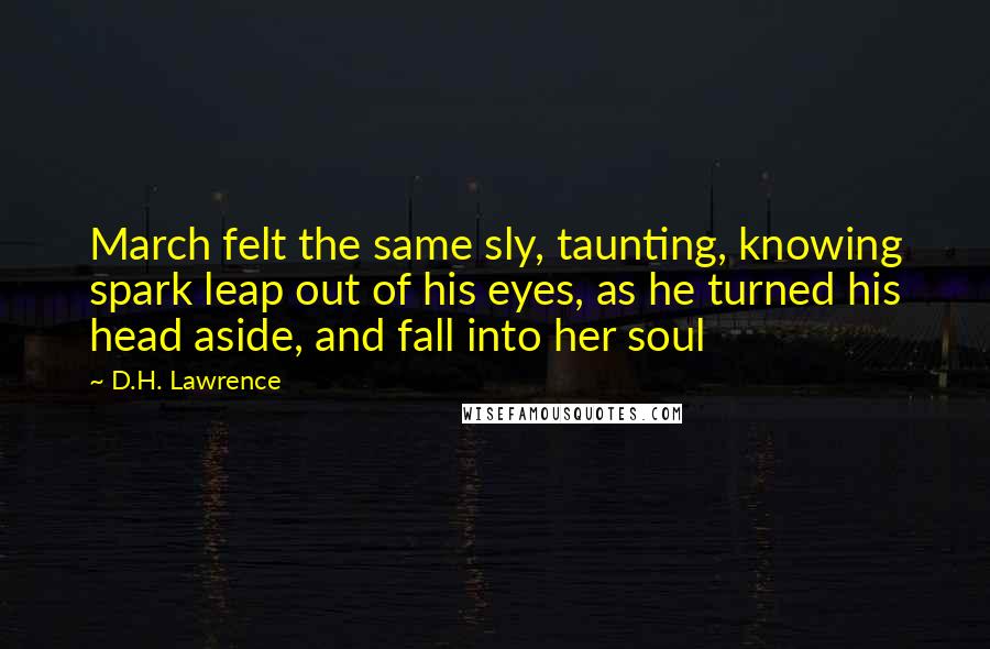 D.H. Lawrence Quotes: March felt the same sly, taunting, knowing spark leap out of his eyes, as he turned his head aside, and fall into her soul