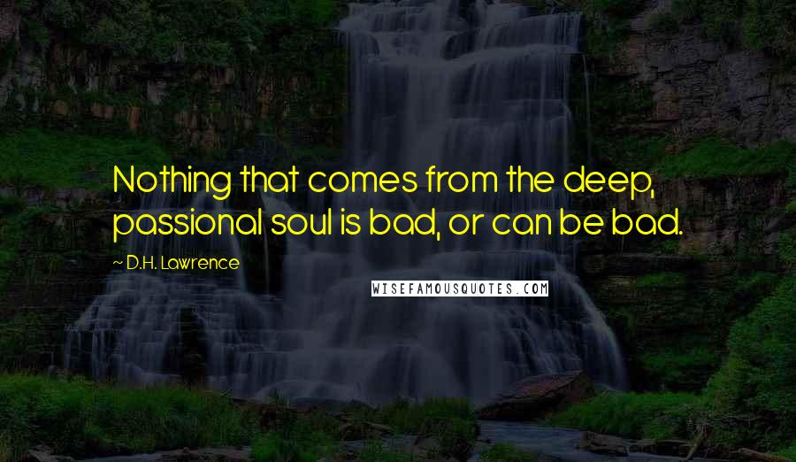 D.H. Lawrence Quotes: Nothing that comes from the deep, passional soul is bad, or can be bad.