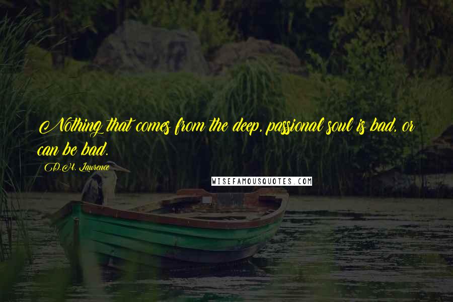 D.H. Lawrence Quotes: Nothing that comes from the deep, passional soul is bad, or can be bad.