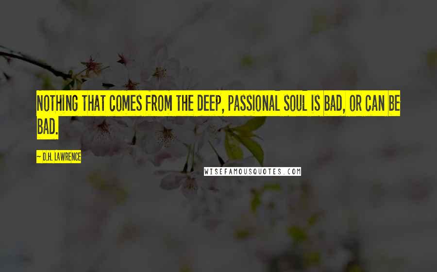 D.H. Lawrence Quotes: Nothing that comes from the deep, passional soul is bad, or can be bad.