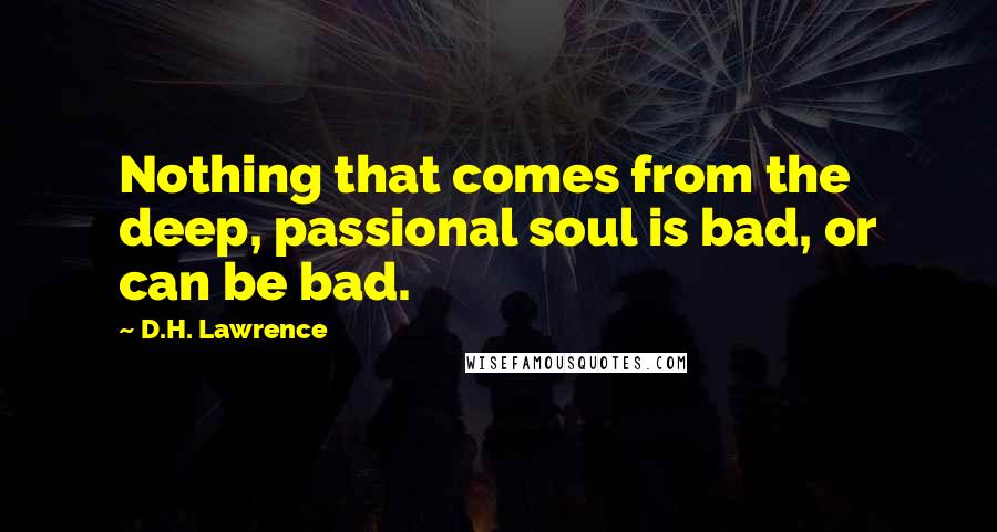 D.H. Lawrence Quotes: Nothing that comes from the deep, passional soul is bad, or can be bad.