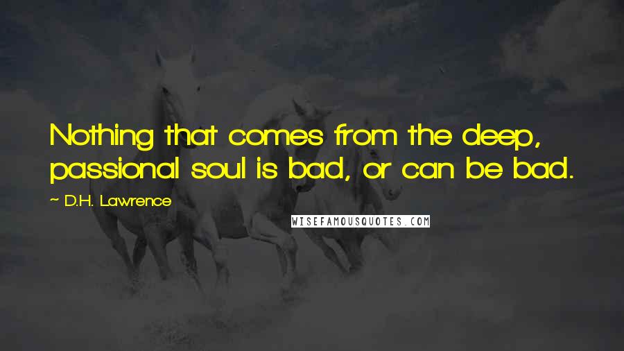 D.H. Lawrence Quotes: Nothing that comes from the deep, passional soul is bad, or can be bad.