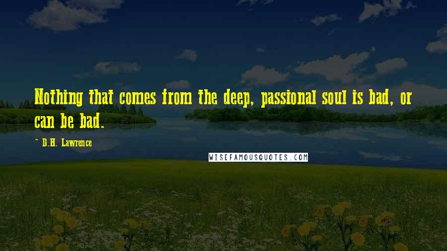 D.H. Lawrence Quotes: Nothing that comes from the deep, passional soul is bad, or can be bad.