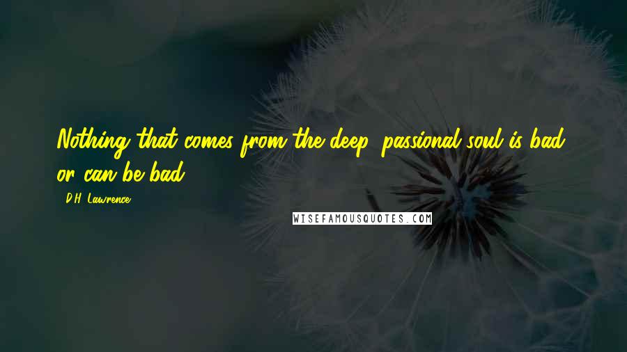 D.H. Lawrence Quotes: Nothing that comes from the deep, passional soul is bad, or can be bad.