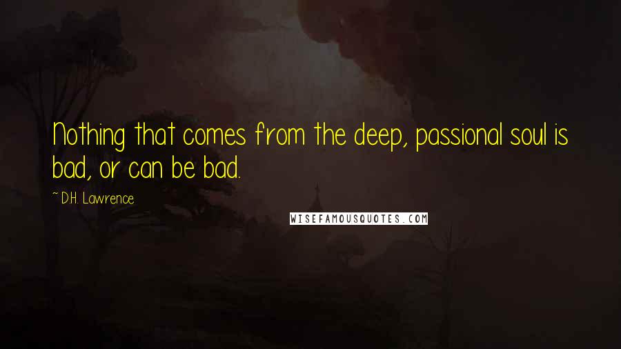 D.H. Lawrence Quotes: Nothing that comes from the deep, passional soul is bad, or can be bad.