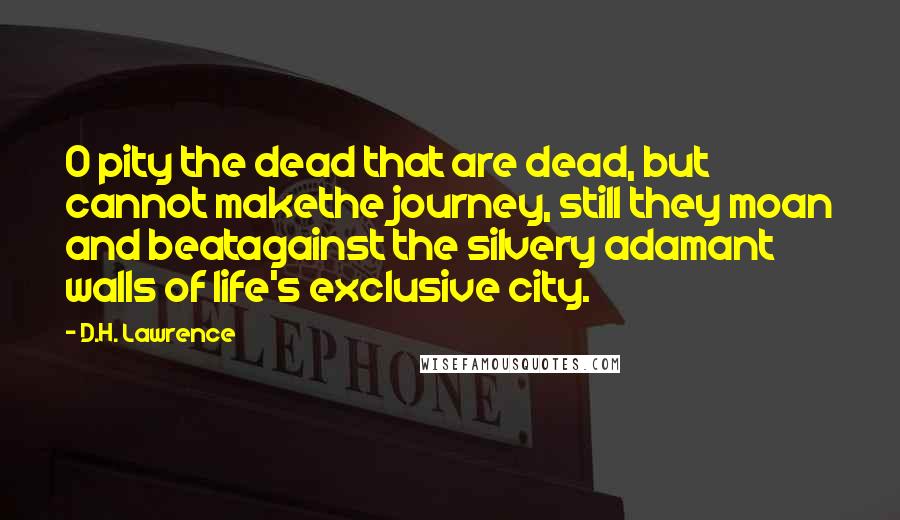 D.H. Lawrence Quotes: O pity the dead that are dead, but cannot makethe journey, still they moan and beatagainst the silvery adamant walls of life's exclusive city.