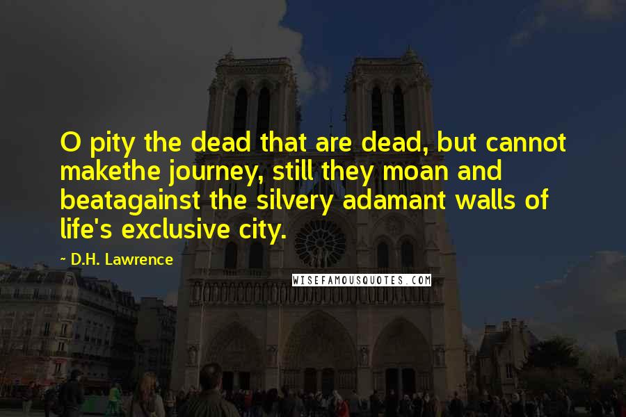 D.H. Lawrence Quotes: O pity the dead that are dead, but cannot makethe journey, still they moan and beatagainst the silvery adamant walls of life's exclusive city.