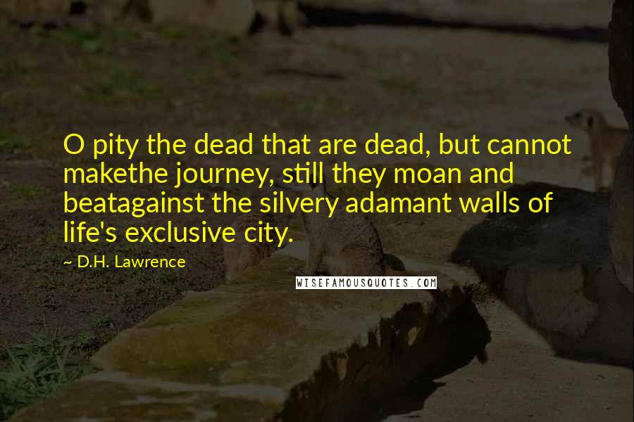 D.H. Lawrence Quotes: O pity the dead that are dead, but cannot makethe journey, still they moan and beatagainst the silvery adamant walls of life's exclusive city.