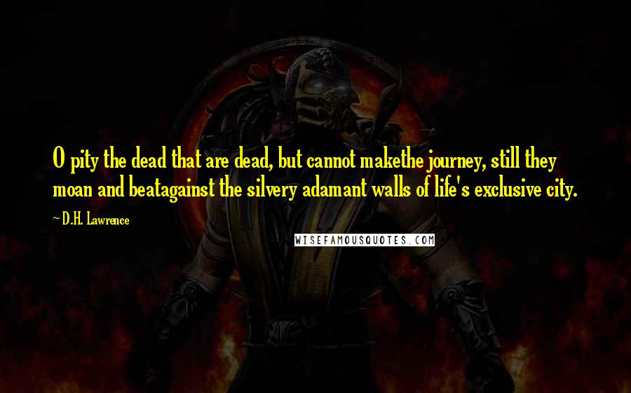 D.H. Lawrence Quotes: O pity the dead that are dead, but cannot makethe journey, still they moan and beatagainst the silvery adamant walls of life's exclusive city.