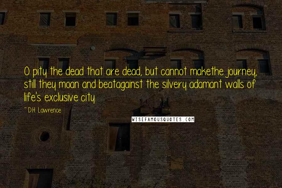 D.H. Lawrence Quotes: O pity the dead that are dead, but cannot makethe journey, still they moan and beatagainst the silvery adamant walls of life's exclusive city.