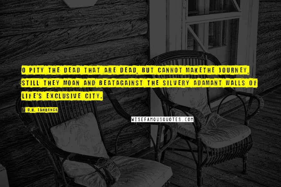 D.H. Lawrence Quotes: O pity the dead that are dead, but cannot makethe journey, still they moan and beatagainst the silvery adamant walls of life's exclusive city.