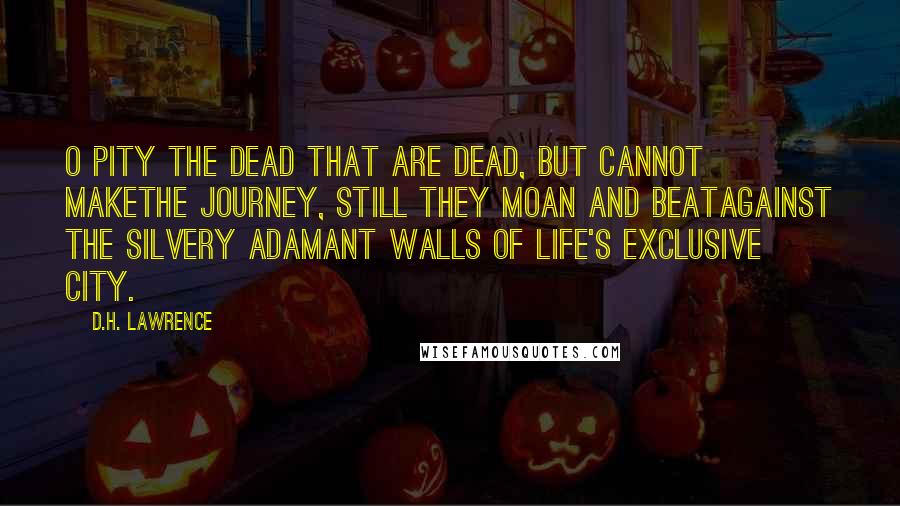 D.H. Lawrence Quotes: O pity the dead that are dead, but cannot makethe journey, still they moan and beatagainst the silvery adamant walls of life's exclusive city.