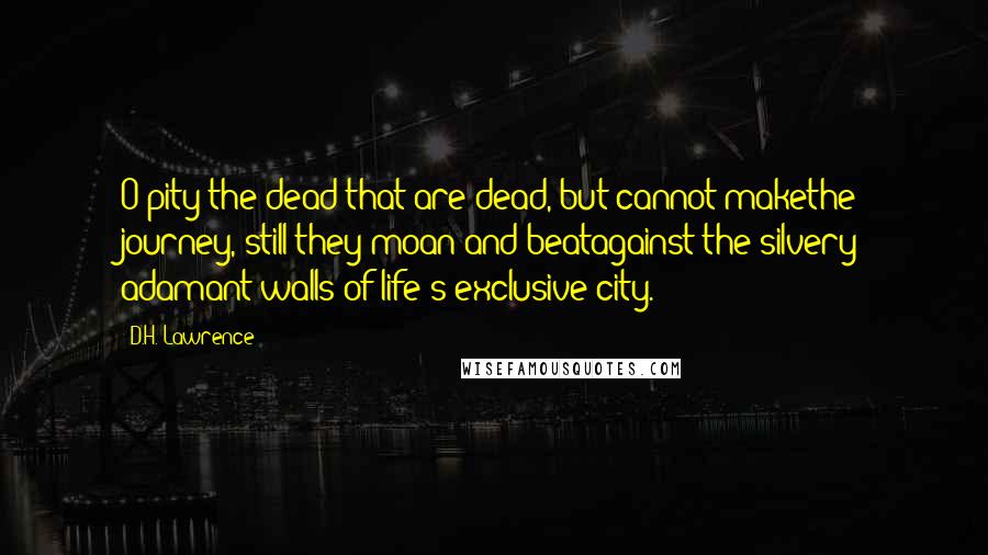 D.H. Lawrence Quotes: O pity the dead that are dead, but cannot makethe journey, still they moan and beatagainst the silvery adamant walls of life's exclusive city.