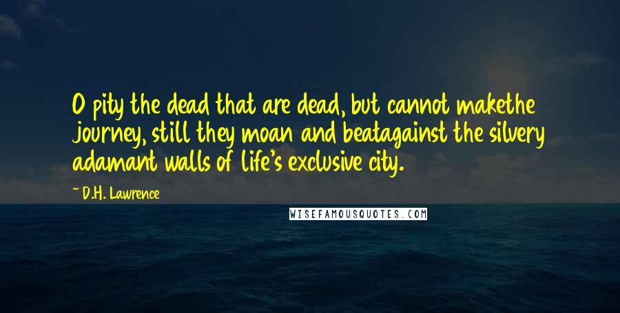 D.H. Lawrence Quotes: O pity the dead that are dead, but cannot makethe journey, still they moan and beatagainst the silvery adamant walls of life's exclusive city.