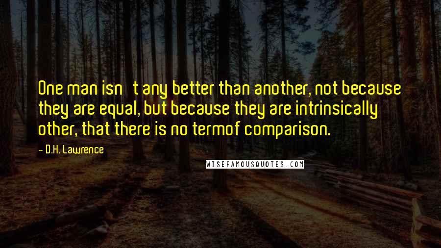 D.H. Lawrence Quotes: One man isn't any better than another, not because they are equal, but because they are intrinsically other, that there is no termof comparison.